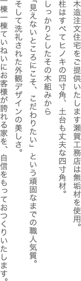 木造注文住宅をご提供いたします瀬賀工務店は無垢材を使用。柱はすべてヒノキの四寸角、土台も丈夫な四寸角材。しっかりとしたその木組みから「見えないところにこそ、こだわりたい」という頑固なまでの職人気質。そして洗礼された外観デザインの美しさ。一棟一棟ていねいにお客様が誇れる家を、自信をもっておつくりいたします。